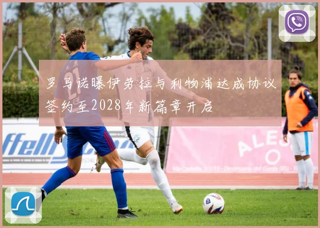 罗马诺曝伊劳拉与利物浦达成协议签约至2028年新篇章开启