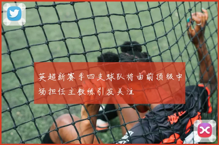 英超新赛季四支球队将由前顶级中场担任主教练引发关注