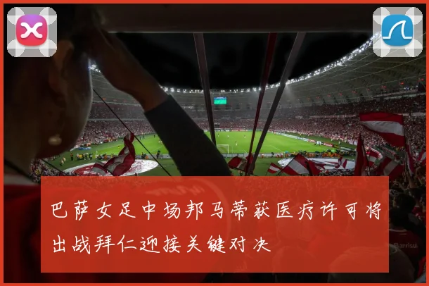 巴萨女足中场邦马蒂获医疗许可将出战拜仁迎接关键对决