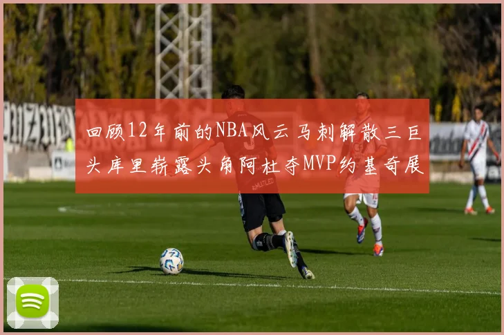 回顾12年前的NBA风云马刺解散三巨头库里崭露头角阿杜夺MVP约基奇展现天赋