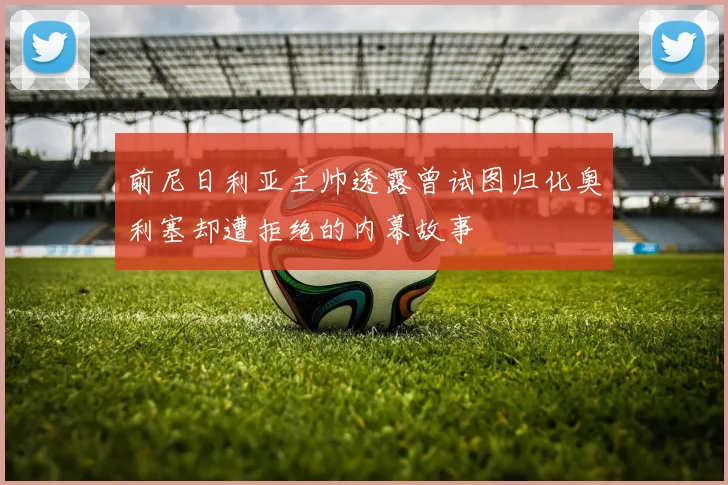 前尼日利亚主帅透露曾试图归化奥利塞却遭拒绝的内幕故事