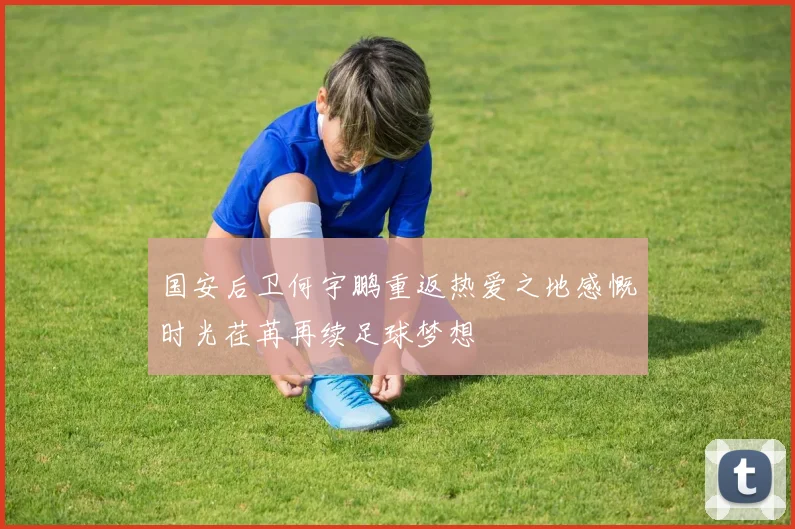 国安后卫何宇鹏重返热爱之地感慨时光荏苒再续足球梦想