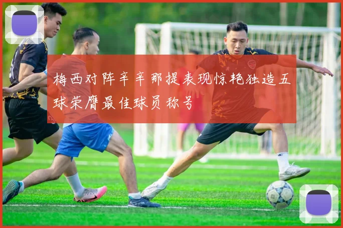 梅西对阵辛辛那提表现惊艳独造五球荣膺最佳球员称号