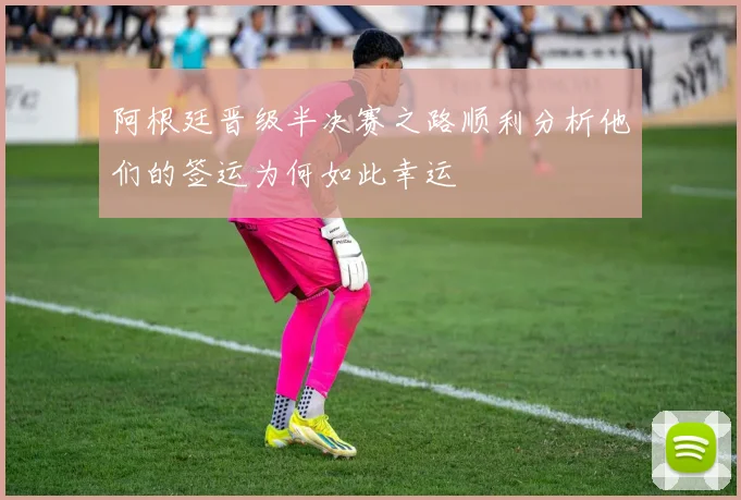 阿根廷晋级半决赛之路顺利分析他们的签运为何如此幸运