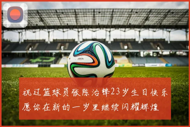 祝辽篮球员张陈治锋23岁生日快乐愿你在新的一岁里继续闪耀辉煌
