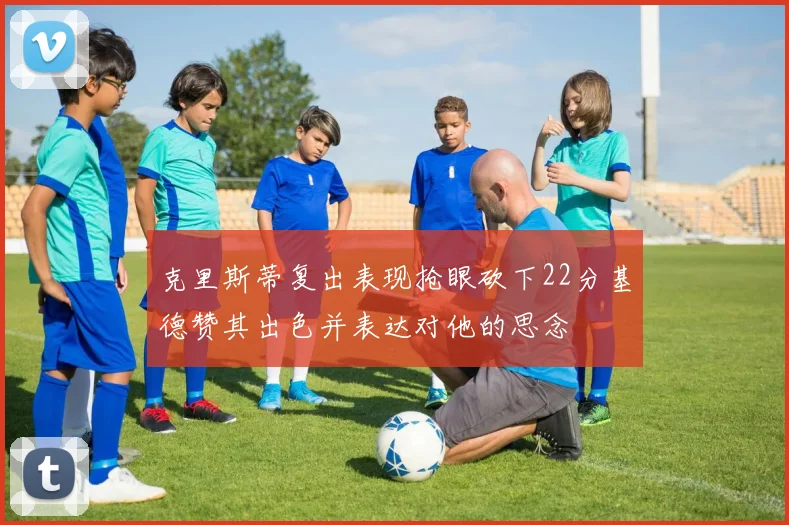 克里斯蒂复出表现抢眼砍下22分基德赞其出色并表达对他的思念