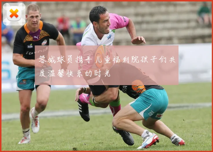 蓉城球员携手儿童福利院孩子们共度温馨快乐的时光