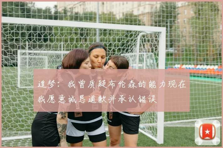 追梦：我曾质疑布伦森的能力现在我愿意诚恳道歉并承认错误