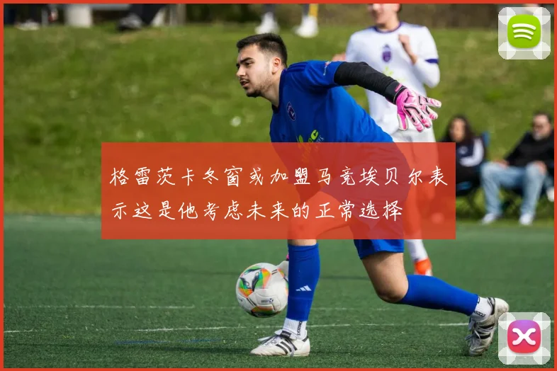 格雷茨卡冬窗或加盟马竞埃贝尔表示这是他考虑未来的正常选择