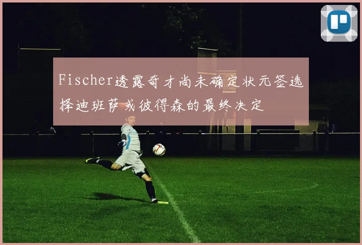 Fischer透露奇才尚未确定状元签选择迪班萨或彼得森的最终决定
